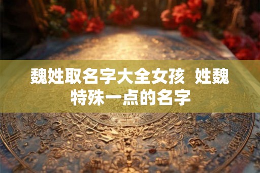 魏姓取名字大全女孩  姓魏特殊一点的名字