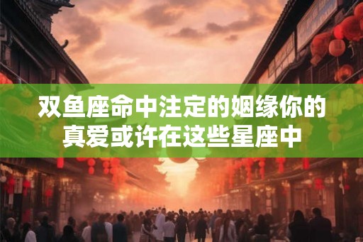双鱼座命中注定的姻缘你的真爱或许在这些星座中 双鱼座命中注定的姻缘你的真爱或许在这些星座中