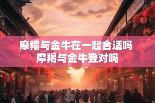 摩羯与金牛在一起合适吗 摩羯与金牛登对吗 摩羯与金牛在一起合适吗 摩羯与金牛登对吗