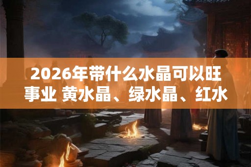 2026年带什么水晶可以旺事业 黄水晶、绿水晶、红水晶