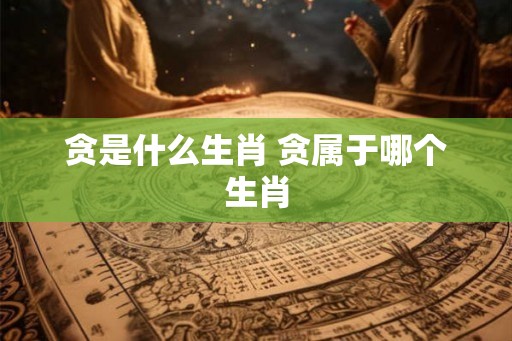 贪是什么生肖 贪属于哪个生肖