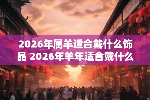 2026年属羊适合戴什么饰品 2026年羊年适合戴什么饰品