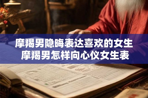 摩羯男隐晦表达喜欢的女生 摩羯男怎样向心仪女生表达爱意
