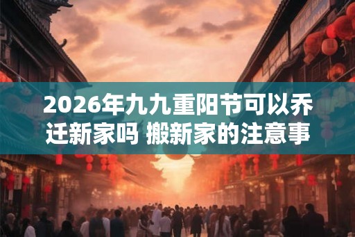 2026年九九重阳节可以乔迁新家吗 搬新家的注意事项 2026年九九重阳节可以乔迁新家吗 搬新家的注意事项