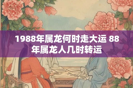 1988年属龙何时走大运 88年属龙人几时转运