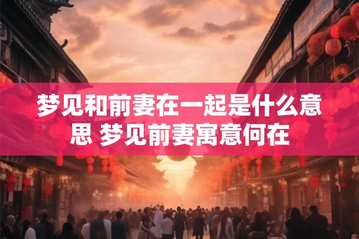 梦见和前妻在一起是什么意思 梦见前妻寓意何在