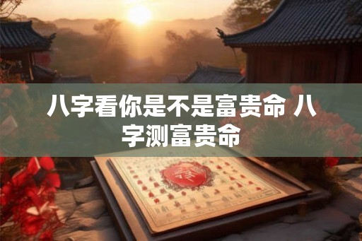 八字看你是不是富贵命 八字测富贵命