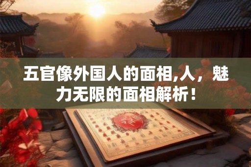 五官像外国人的面相,人，魅力无限的面相解析！