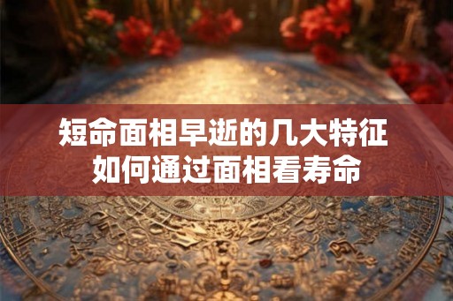 短命面相早逝的几大特征 如何通过面相看寿命