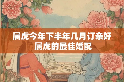属虎今年下半年几月订亲好 属虎的最佳婚配