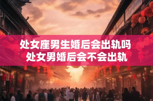 处女座男生婚后会出轨吗 处女男婚后会不会出轨