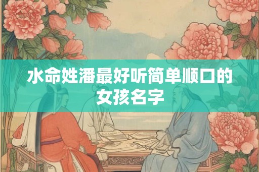 水命姓潘最好听简单顺口的女孩名字 水命姓潘最好听简单顺口的女孩名字