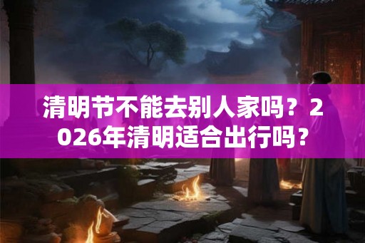清明节不能去别人家吗？2026年清明适合出行吗？