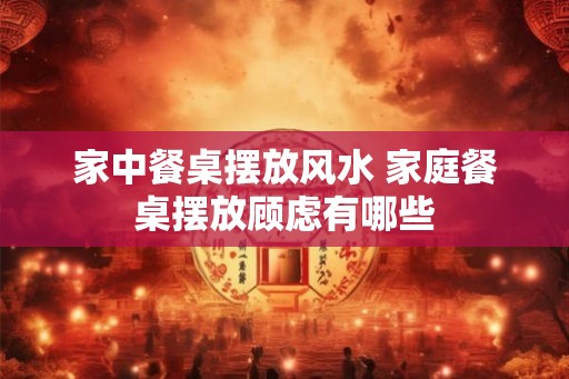 家中餐桌摆放风水 家庭餐桌摆放顾虑有哪些 家中餐桌摆放风水 家庭餐桌摆放顾虑有哪些