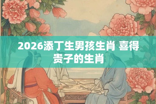2026添丁生男孩生肖 喜得贵子的生肖