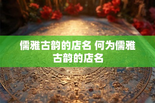 儒雅古韵的店名 何为儒雅古韵的店名 儒雅古韵的店名 何为儒雅古韵的店名