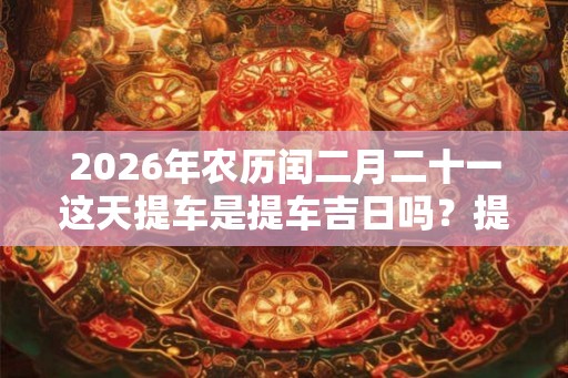 2026年农历闰二月二十一这天提车是提车吉日吗?提车好不好? 2026年农历闰二月二十一这天提车是提车吉日吗?提车好不好?