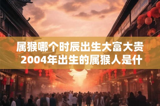 属猴哪个时辰出生大富大贵 2004年出生的属猴人是什么命 属猴哪个时辰出生大富大贵 2004年出生的属猴人是什么命