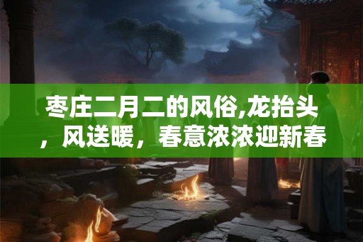 枣庄二月二的风俗,龙抬头,风送暖,春意浓浓迎新春 枣庄二月二的风俗,龙抬头,风送暖,春意浓浓迎新春