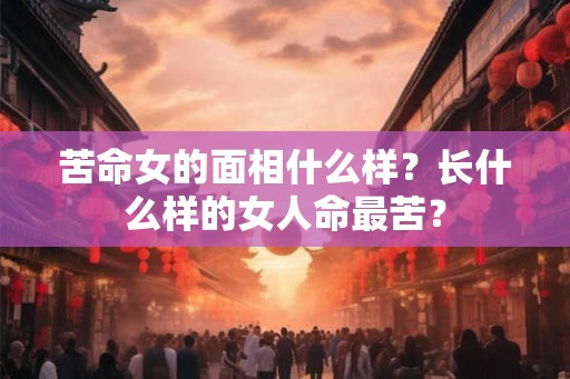 苦命女的面相什么样？长什么样的女人命最苦？