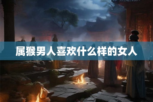属猴男人喜欢什么样的女人 属猴男人喜欢什么样的女人