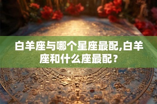 白羊座与哪个星座最配,白羊座和什么座最配？