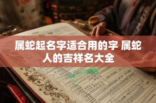 属蛇起名字适合用的字 属蛇人的吉祥名大全 属蛇起名字适合用的字 属蛇人的吉祥名大全