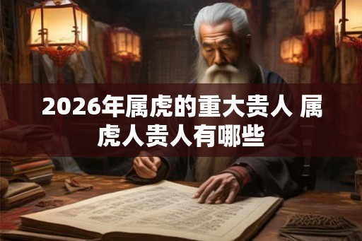 2026年属虎的重大贵人 属虎人贵人有哪些