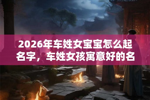 2026年车姓女宝宝怎么起名字，车姓女孩寓意好的名字