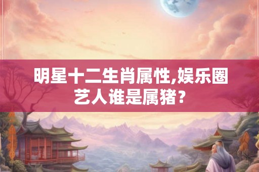 明星十二生肖属性,娱乐圈艺人谁是属猪? 明星十二生肖属性,娱乐圈艺人谁是属猪?
