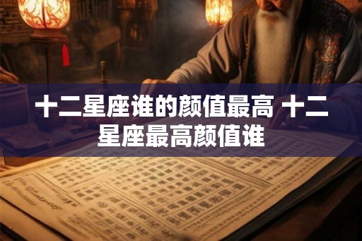十二星座谁的颜值最高 十二星座最高颜值谁