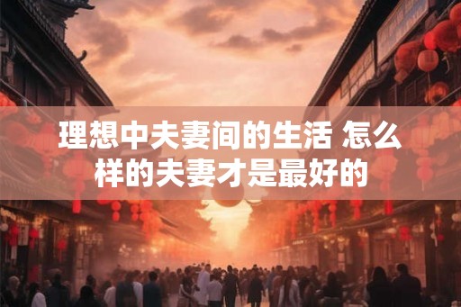 理想中夫妻间的生活 怎么样的夫妻才是最好的