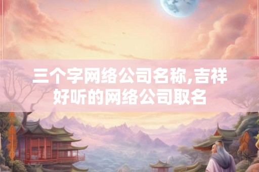三个字网络公司名称,吉祥好听的网络公司取名
