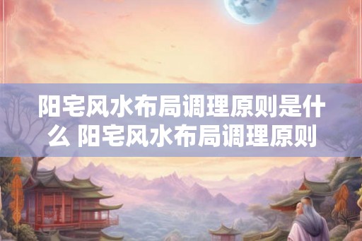 阳宅风水布局调理原则是什么 阳宅风水布局调理原则