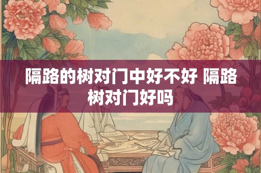 隔路的树对门中好不好 隔路树对门好吗 隔路的树对门中好不好 隔路树对门好吗