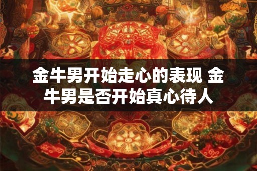 金牛男开始走心的表现 金牛男是否开始真心待人