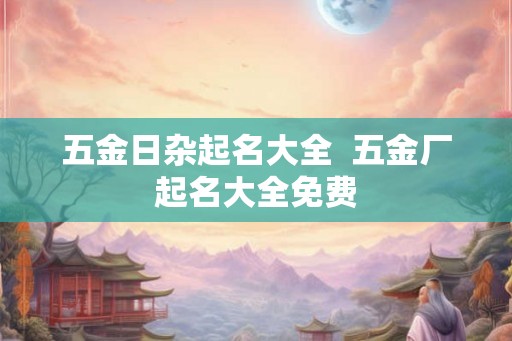 五金日杂起名大全 五金厂起名大全免费 五金日杂起名大全 五金厂起名大全免费