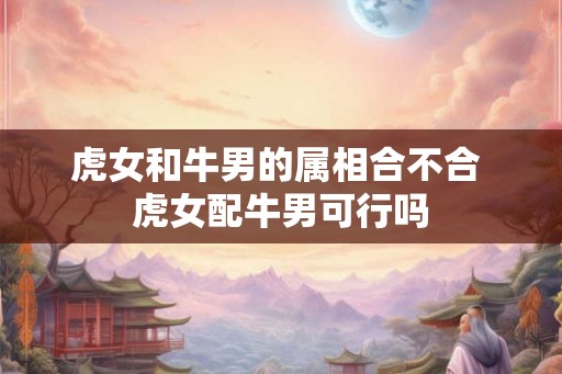 虎女和牛男的属相合不合 虎女配牛男可行吗