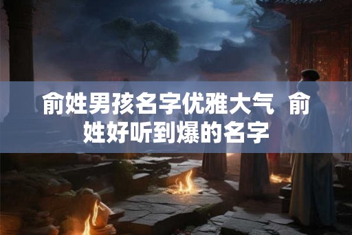 俞姓男孩名字优雅大气 俞姓好听到爆的名字 俞姓男孩名字优雅大气 俞姓好听到爆的名字