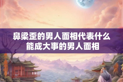 鼻梁歪的男人面相代表什么 能成大事的男人面相