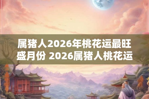 属猪人2026年桃花运最旺盛月份 2026属猪人桃花运巅峰月份是哪个