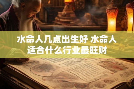 水命人几点出生好 水命人适合什么行业最旺财 水命人几点出生好 水命人适合什么行业最旺财