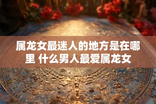 属龙女最迷人的地方是在哪里 什么男人最爱属龙女
