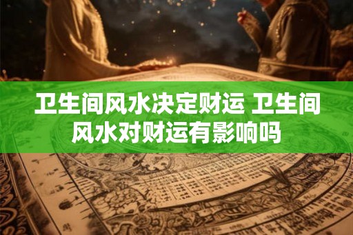 卫生间风水决定财运 卫生间风水对财运有影响吗