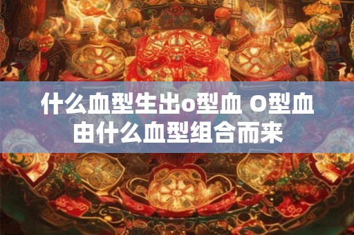 什么血型生出o型血 O型血由什么血型组合而来