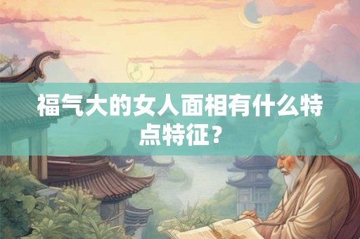 福气大的女人面相有什么特点特征? 福气大的女人面相有什么特点特征?