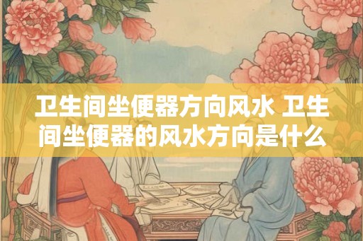 卫生间坐便器方向风水 卫生间坐便器的风水方向是什么