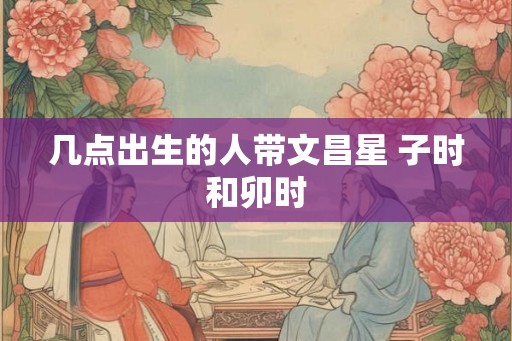 几点出生的人带文昌星 子时和卯时 几点出生的人带文昌星 子时和卯时