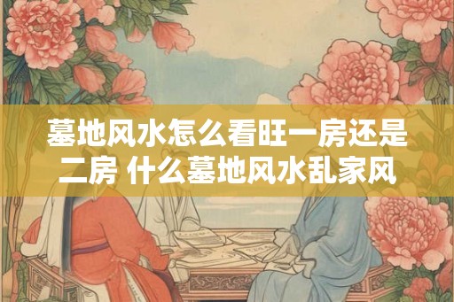 墓地风水怎么看旺一房还是二房 什么墓地风水乱家风