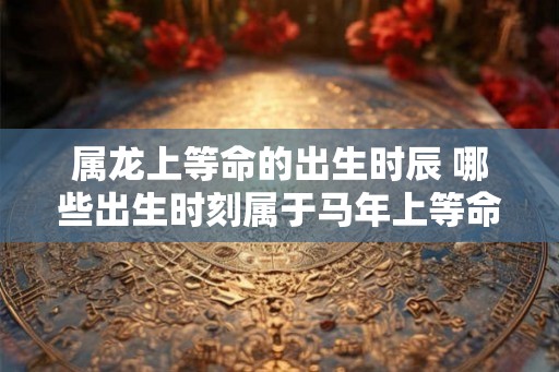 属龙上等命的出生时辰 哪些出生时刻属于马年上等命 属龙上等命的出生时辰 哪些出生时刻属于马年上等命